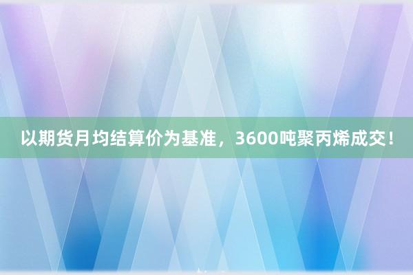 以期货月均结算价为基准，3600吨聚丙烯成交！