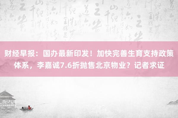 财经早报：国办最新印发！加快完善生育支持政策体系，李嘉诚7.6折抛售北京物业？记者求证