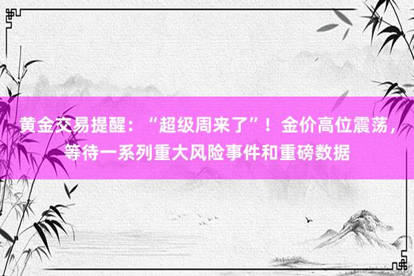 黄金交易提醒：“超级周来了”！金价高位震荡，等待一系列重大风险事件和重磅数据