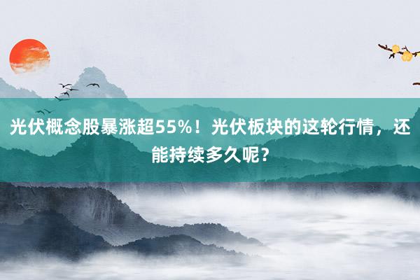 光伏概念股暴涨超55%！光伏板块的这轮行情，还能持续多久呢？