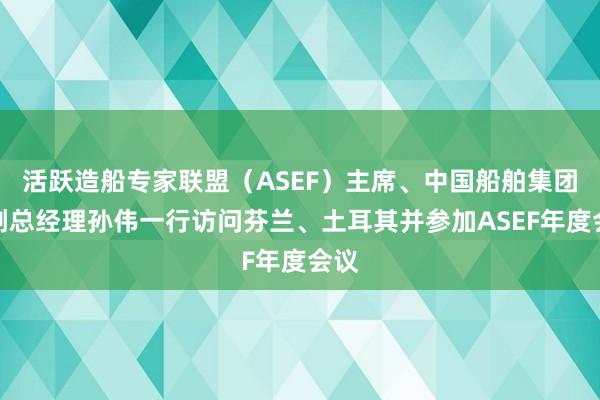 活跃造船专家联盟（ASEF）主席、中国船舶集团原副总经理孙伟一行访问芬兰、土耳其并参加ASEF年度会议