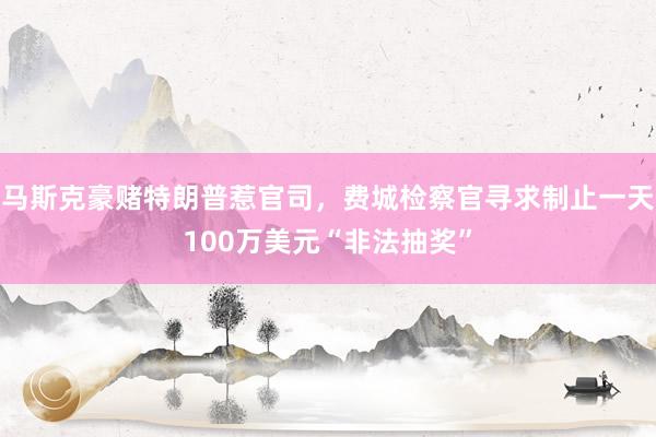 马斯克豪赌特朗普惹官司，费城检察官寻求制止一天100万美元“非法抽奖”