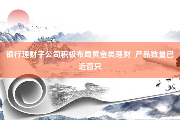 银行理财子公司积极布局黄金类理财  产品数量已近百只