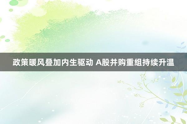 政策暖风叠加内生驱动 A股并购重组持续升温