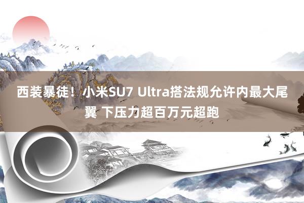 西装暴徒！小米SU7 Ultra搭法规允许内最大尾翼 下压力超百万元超跑