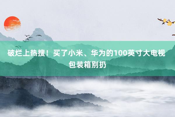 破烂上热搜！买了小米、华为的100英寸大电视 包装箱别扔