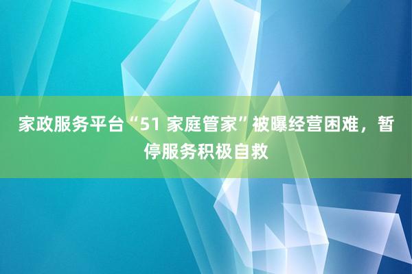 家政服务平台“51 家庭管家”被曝经营困难，暂停服务积极自救