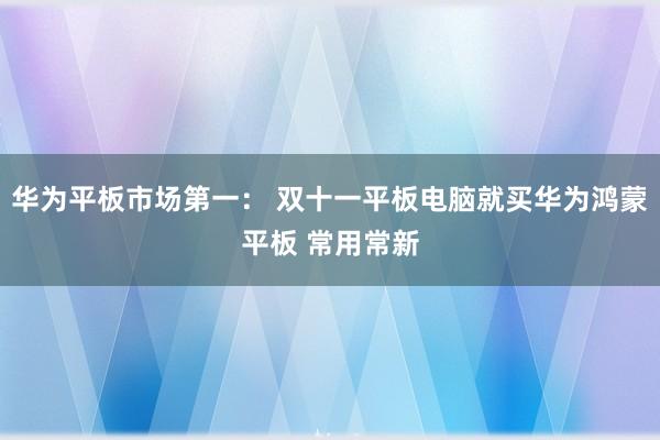 华为平板市场第一： 双十一平板电脑就买华为鸿蒙平板 常用常新