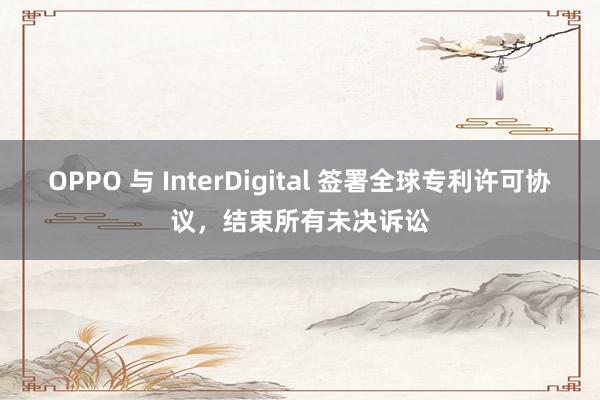 OPPO 与 InterDigital 签署全球专利许可协议，结束所有未决诉讼