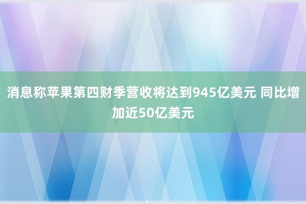 消息称苹果第四财季营收将达到945亿美元 同比增加近50亿美元