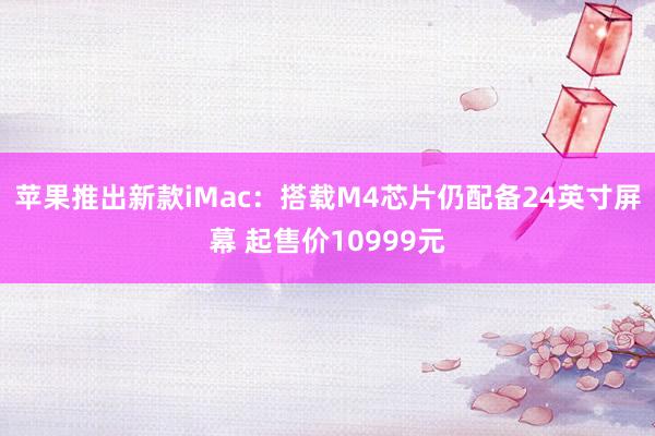 苹果推出新款iMac：搭载M4芯片仍配备24英寸屏幕 起售价10999元