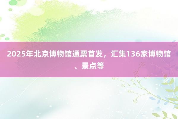 2025年北京博物馆通票首发，汇集136家博物馆、景点等