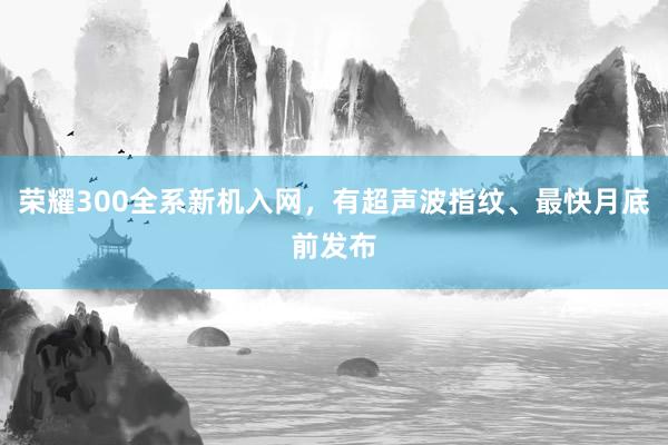 荣耀300全系新机入网，有超声波指纹、最快月底前发布