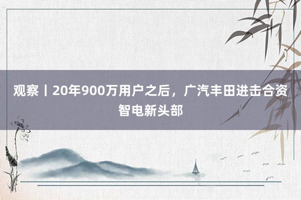 观察丨20年900万用户之后，广汽丰田进击合资智电新头部