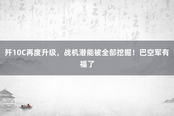 歼10C再度升级，战机潜能被全部挖掘！巴空军有福了