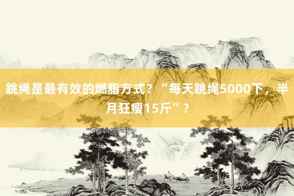 跳绳是最有效的燃脂方式？“每天跳绳5000下，半月狂瘦15斤”？