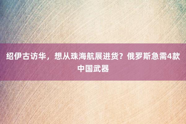 绍伊古访华，想从珠海航展进货？俄罗斯急需4款中国武器