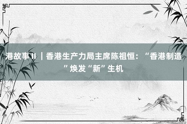 港故事Ⅱ｜香港生产力局主席陈祖恒：“香港制造”焕发“新”生机