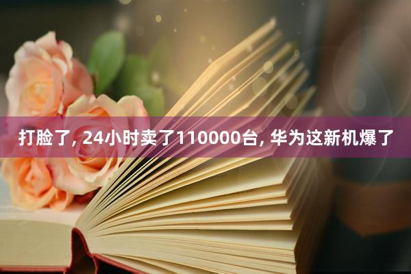 打脸了, 24小时卖了110000台, 华为这新机爆了