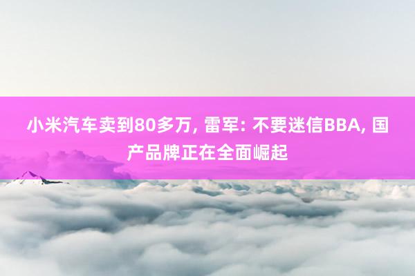 小米汽车卖到80多万, 雷军: 不要迷信BBA, 国产品牌正在全面崛起