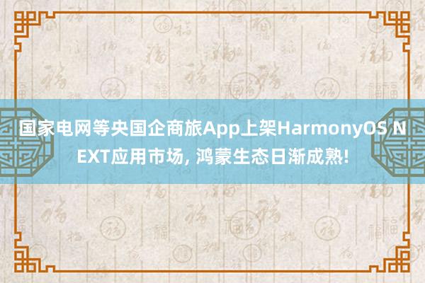 国家电网等央国企商旅App上架HarmonyOS NEXT应用市场, 鸿蒙生态日渐成熟!