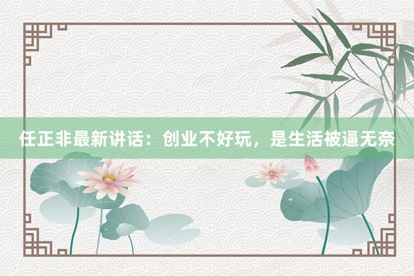 任正非最新讲话：创业不好玩，是生活被逼无奈