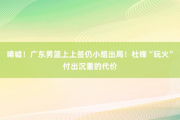 唏嘘！广东男篮上上签仍小组出局！杜锋“玩火”付出沉重的代价