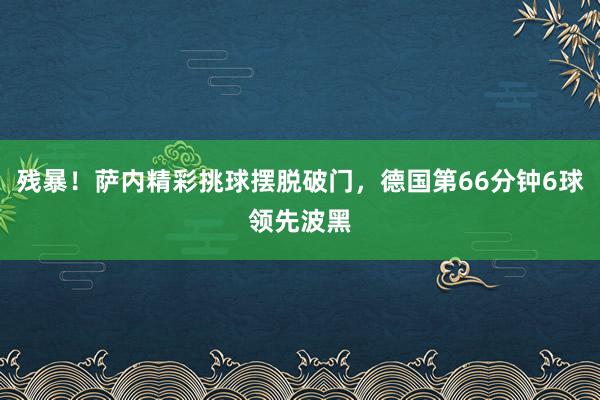 残暴！萨内精彩挑球摆脱破门，德国第66分钟6球领先波黑