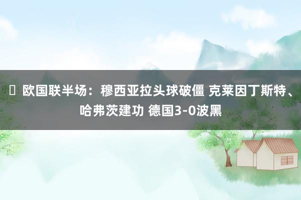 ⚽欧国联半场：穆西亚拉头球破僵 克莱因丁斯特、哈弗茨建功 德国3-0波黑