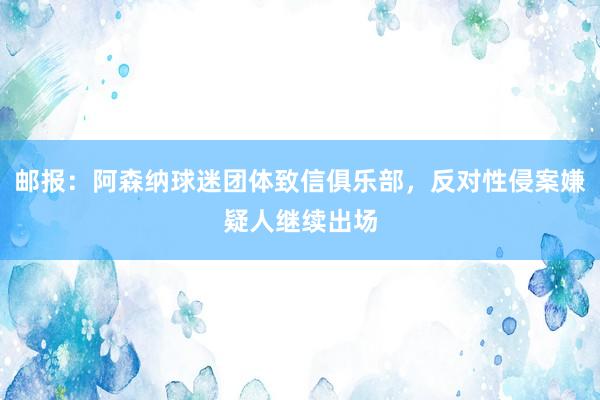 邮报：阿森纳球迷团体致信俱乐部，反对性侵案嫌疑人继续出场