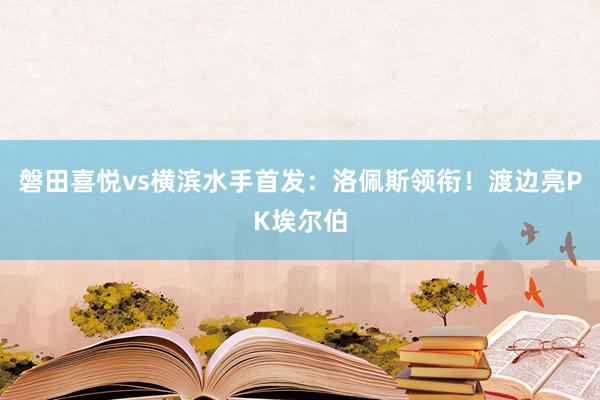 磐田喜悦vs横滨水手首发：洛佩斯领衔！渡边亮PK埃尔伯