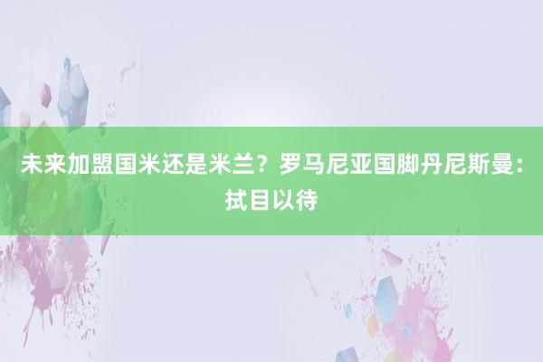 未来加盟国米还是米兰？罗马尼亚国脚丹尼斯曼：拭目以待