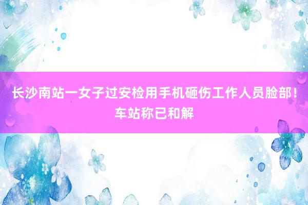 长沙南站一女子过安检用手机砸伤工作人员脸部！车站称已和解