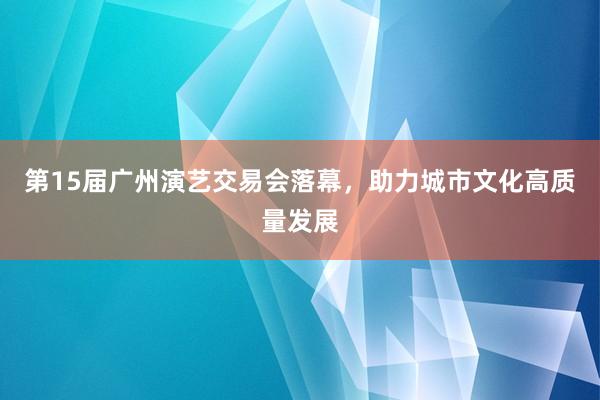 第15届广州演艺交易会落幕，助力城市文化高质量发展