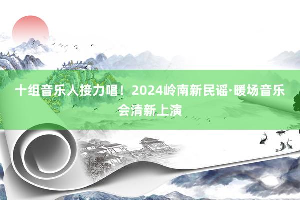 十组音乐人接力唱！2024岭南新民谣·暖场音乐会清新上演