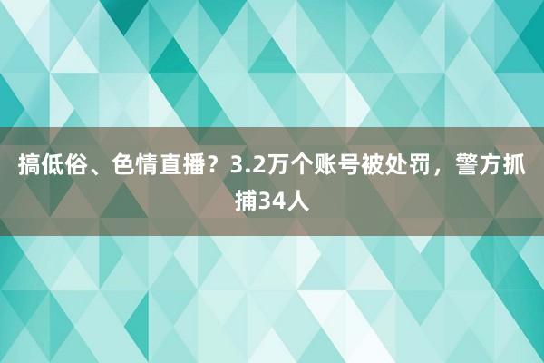 搞低俗、色情直播？3.2万个账号被处罚，警方抓捕34人