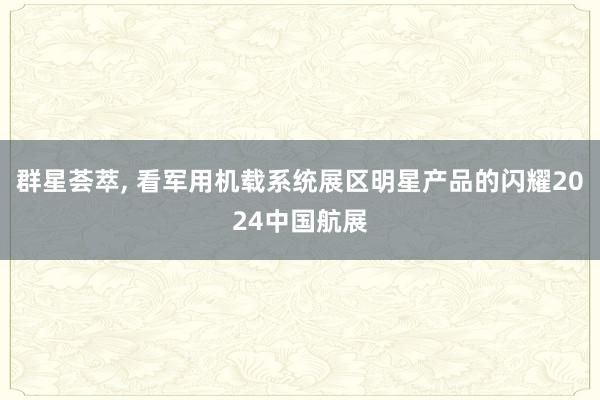 群星荟萃, 看军用机载系统展区明星产品的闪耀2024中国航展