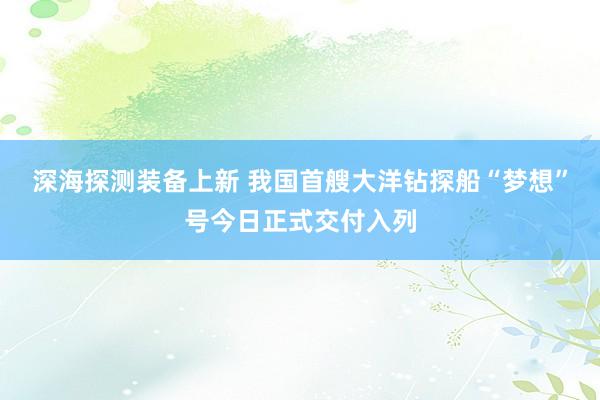 深海探测装备上新 我国首艘大洋钻探船“梦想”号今日正式交付入列