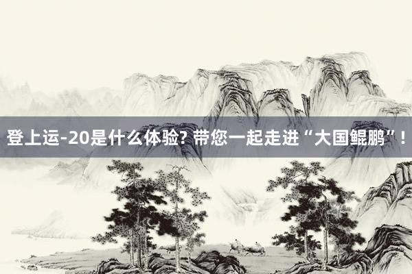 登上运-20是什么体验? 带您一起走进“大国鲲鹏”!