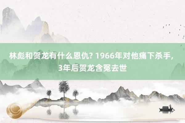 林彪和贺龙有什么恩仇? 1966年对他痛下杀手, 3年后贺龙含冤去世