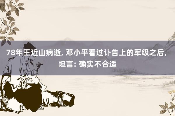 78年王近山病逝, 邓小平看过讣告上的军级之后, 坦言: 确实不合适