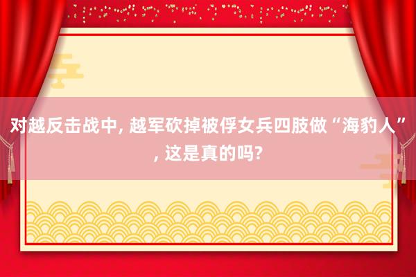 对越反击战中, 越军砍掉被俘女兵四肢做“海豹人”, 这是真的吗?