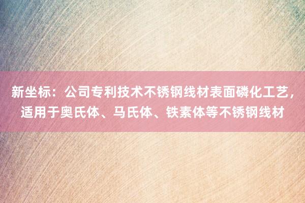 新坐标：公司专利技术不锈钢线材表面磷化工艺，适用于奥氏体、马氏体、铁素体等不锈钢线材