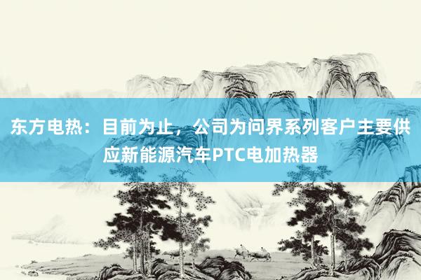 东方电热：目前为止，公司为问界系列客户主要供应新能源汽车PTC电加热器