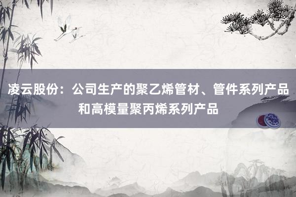 凌云股份：公司生产的聚乙烯管材、管件系列产品和高模量聚丙烯系列产品