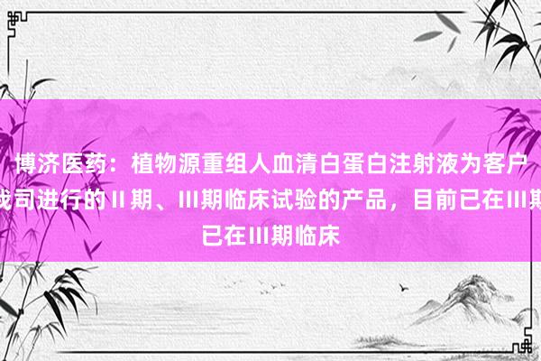 博济医药：植物源重组人血清白蛋白注射液为客户委托我司进行的Ⅱ期、Ⅲ期临床试验的产品，目前已在Ⅲ期临床