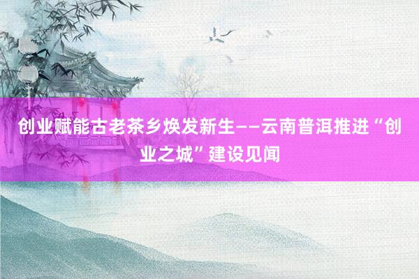 创业赋能古老茶乡焕发新生——云南普洱推进“创业之城”建设见闻