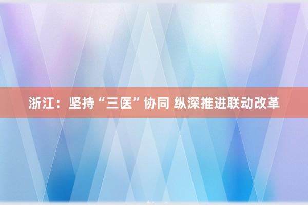 浙江：坚持“三医”协同 纵深推进联动改革