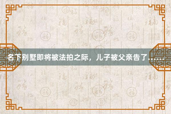 名下别墅即将被法拍之际，儿子被父亲告了……