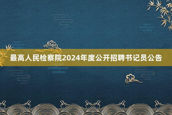 最高人民检察院2024年度公开招聘书记员公告